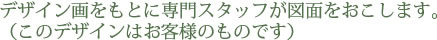 デザイン画をもとに専門スタッフが図面をおこします。